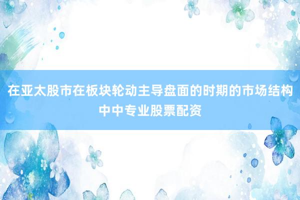 在亚太股市在板块轮动主导盘面的时期的市场结构中中专业股票配资