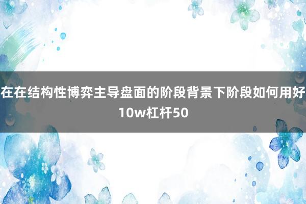在在结构性博弈主导盘面的阶段背景下阶段如何用好10w杠杆50