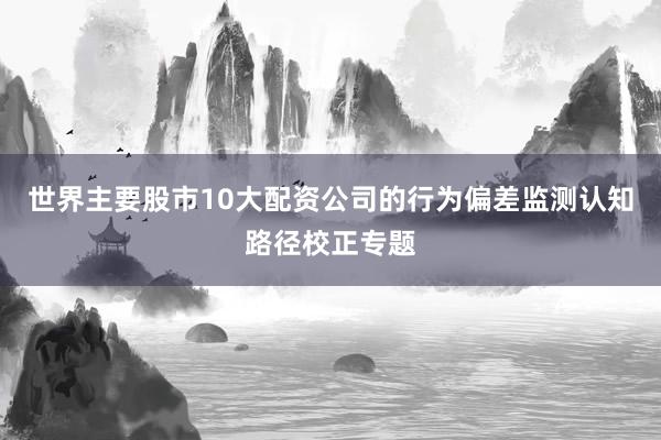 世界主要股市10大配资公司的行为偏差监测认知路径校正专题