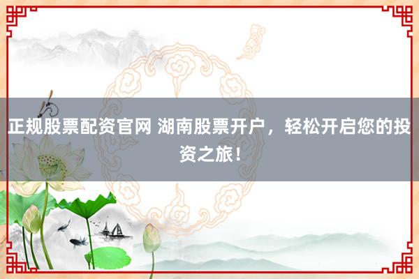正规股票配资官网 湖南股票开户，轻松开启您的投资之旅！