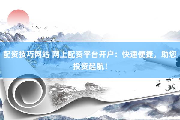 配资技巧网站 网上配资平台开户：快速便捷，助您投资起航！