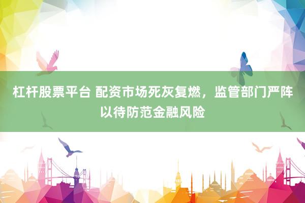 杠杆股票平台 配资市场死灰复燃，监管部门严阵以待防范金融风险