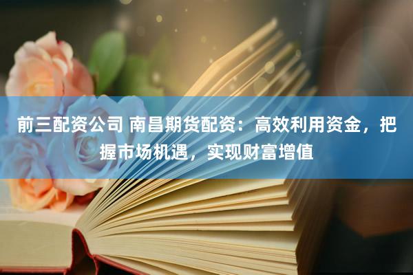 前三配资公司 南昌期货配资：高效利用资金，把握市场机遇，实现财富增值