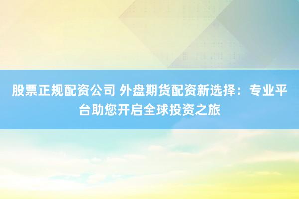 股票正规配资公司 外盘期货配资新选择：专业平台助您开启全球投资之旅