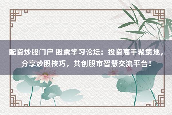 配资炒股门户 股票学习论坛：投资高手聚集地，分享炒股技巧，共创股市智慧交流平台！