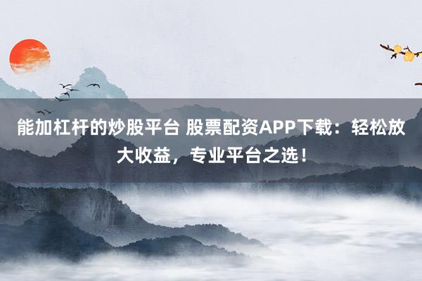 能加杠杆的炒股平台 股票配资APP下载：轻松放大收益，专业平台之选！