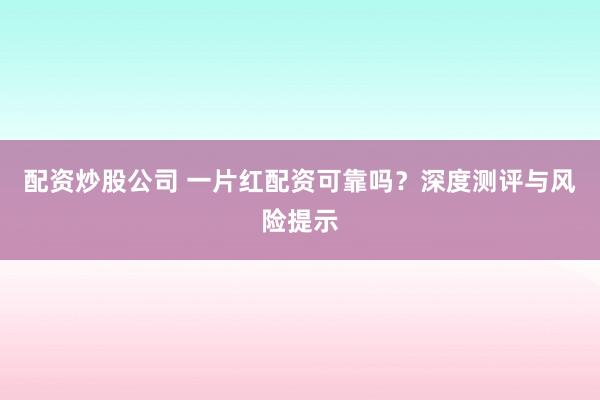 配资炒股公司 一片红配资可靠吗？深度测评与风险提示