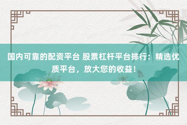 国内可靠的配资平台 股票杠杆平台排行：精选优质平台，放大您的收益！