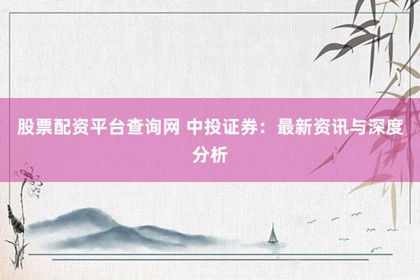 股票配资平台查询网 中投证券：最新资讯与深度分析