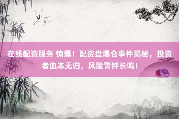 在线配资服务 惊爆！配资盘爆仓事件揭秘，投资者血本无归，风险警钟长鸣！