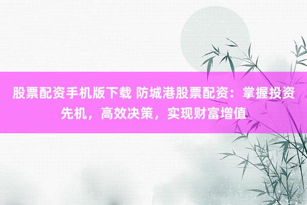 股票配资手机版下载 防城港股票配资：掌握投资先机，高效决策，实现财富增值