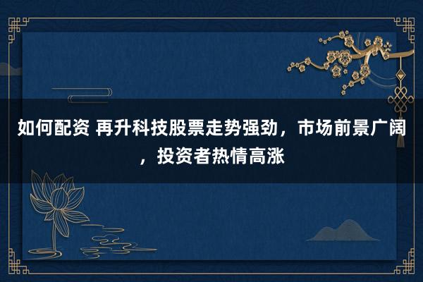 如何配资 再升科技股票走势强劲，市场前景广阔，投资者热情高涨