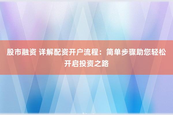 股市融资 详解配资开户流程：简单步骤助您轻松开启投资之路