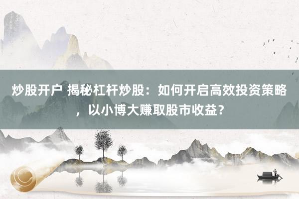 炒股开户 揭秘杠杆炒股：如何开启高效投资策略，以小博大赚取股市收益？