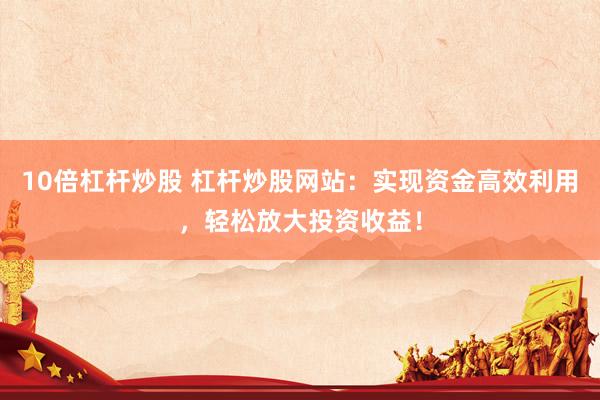 10倍杠杆炒股 杠杆炒股网站：实现资金高效利用，轻松放大投资收益！