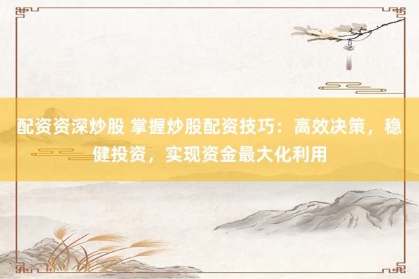 配资资深炒股 掌握炒股配资技巧：高效决策，稳健投资，实现资金最大化利用