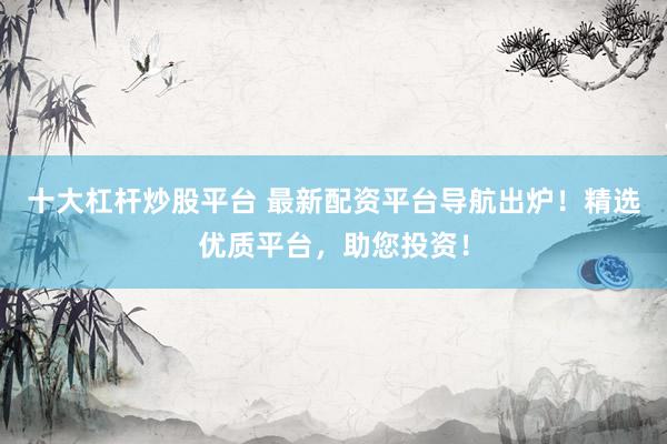 十大杠杆炒股平台 最新配资平台导航出炉！精选优质平台，助您投资！