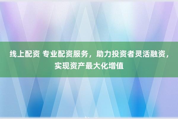 线上配资 专业配资服务，助力投资者灵活融资，实现资产最大化增值