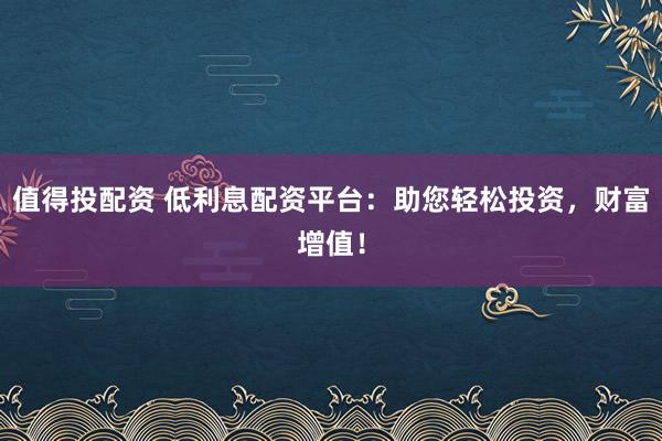 值得投配资 低利息配资平台：助您轻松投资，财富增值！