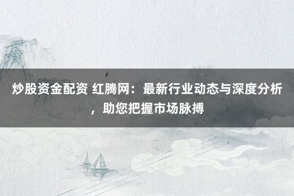 炒股资金配资 红腾网：最新行业动态与深度分析，助您把握市场脉搏