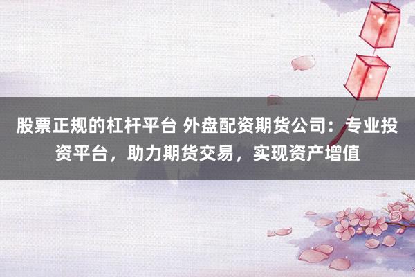 股票正规的杠杆平台 外盘配资期货公司：专业投资平台，助力期货交易，实现资产增值