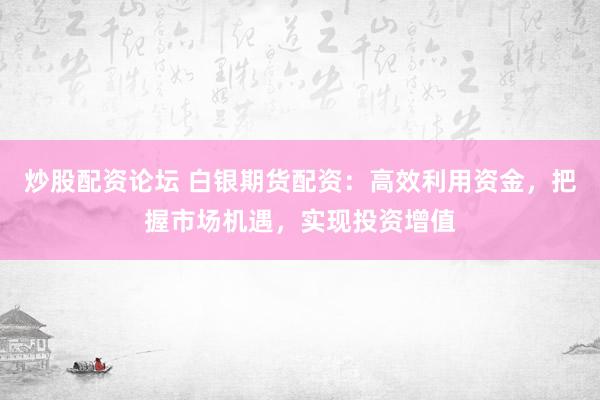 炒股配资论坛 白银期货配资：高效利用资金，把握市场机遇，实现投资增值