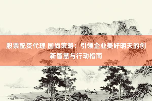 股票配资代理 国尚策略：引领企业美好明天的创新智慧与行动指南