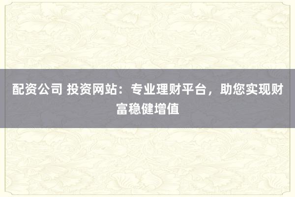配资公司 投资网站：专业理财平台，助您实现财富稳健增值