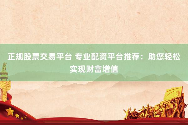 正规股票交易平台 专业配资平台推荐：助您轻松实现财富增值