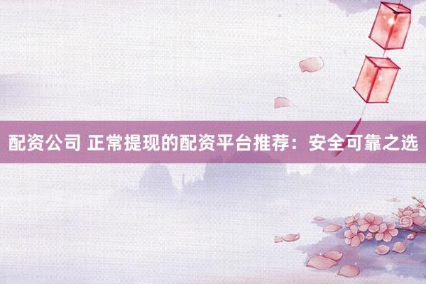 配资公司 正常提现的配资平台推荐：安全可靠之选