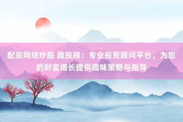 配资网络炒股 趣投顾：专业投资顾问平台，为您的财富增长提供趣味策略与指导