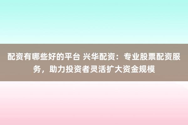 配资有哪些好的平台 兴华配资：专业股票配资服务，助力投资者灵活扩大资金规模