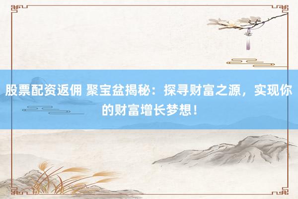 股票配资返佣 聚宝盆揭秘：探寻财富之源，实现你的财富增长梦想！