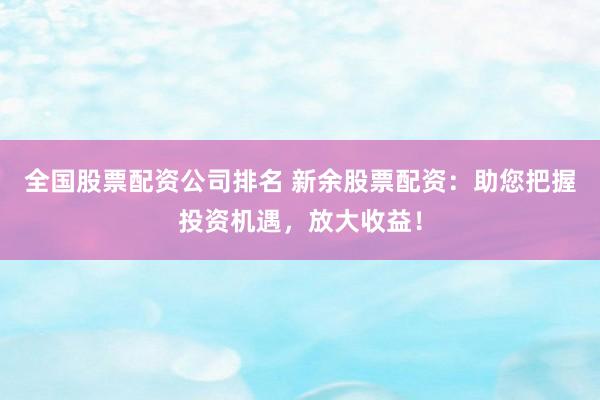 全国股票配资公司排名 新余股票配资：助您把握投资机遇，放大收益！