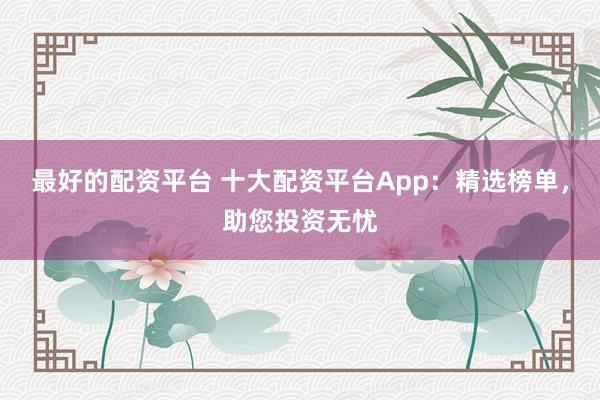 最好的配资平台 十大配资平台App：精选榜单，助您投资无忧