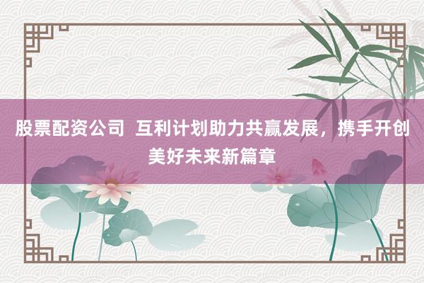 股票配资公司  互利计划助力共赢发展，携手开创美好未来新篇章