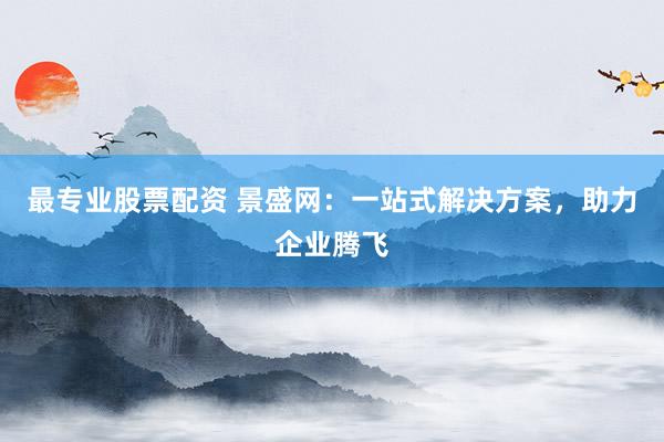 最专业股票配资 景盛网：一站式解决方案，助力企业腾飞
