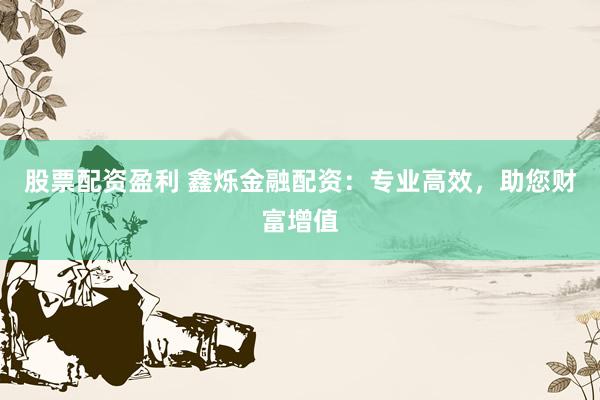 股票配资盈利 鑫烁金融配资：专业高效，助您财富增值