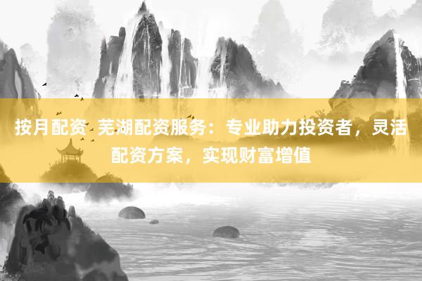 按月配资  芜湖配资服务：专业助力投资者，灵活配资方案，实现财富增值