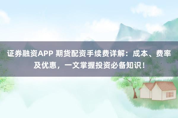 证券融资APP 期货配资手续费详解：成本、费率及优惠，一文掌握投资必备知识！