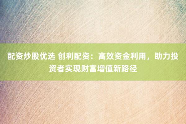 配资炒股优选 创利配资：高效资金利用，助力投资者实现财富增值新路径