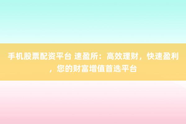 手机股票配资平台 速盈所：高效理财，快速盈利，您的财富增值首选平台