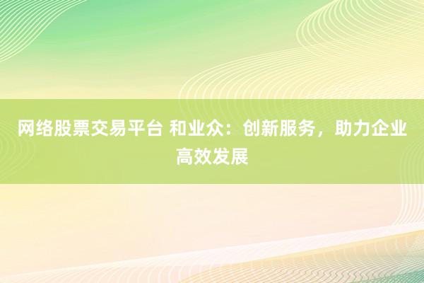 网络股票交易平台 和业众：创新服务，助力企业高效发展