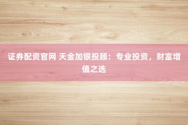 证券配资官网 天金加银投顾：专业投资，财富增值之选