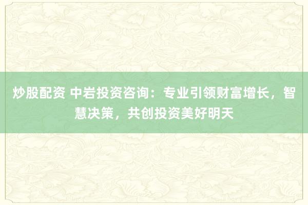 炒股配资 中岩投资咨询：专业引领财富增长，智慧决策，共创投资美好明天