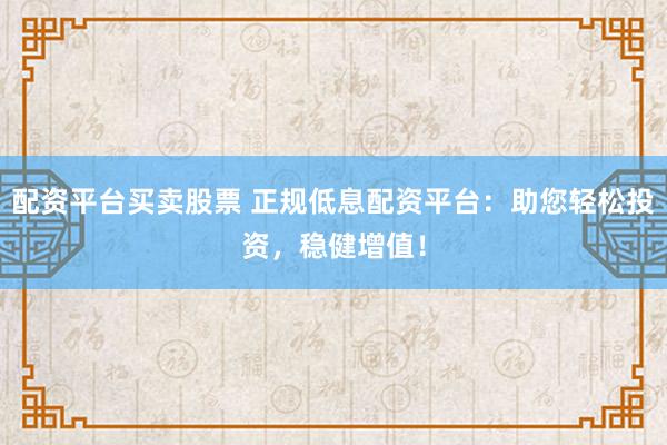 配资平台买卖股票 正规低息配资平台：助您轻松投资，稳健增值！