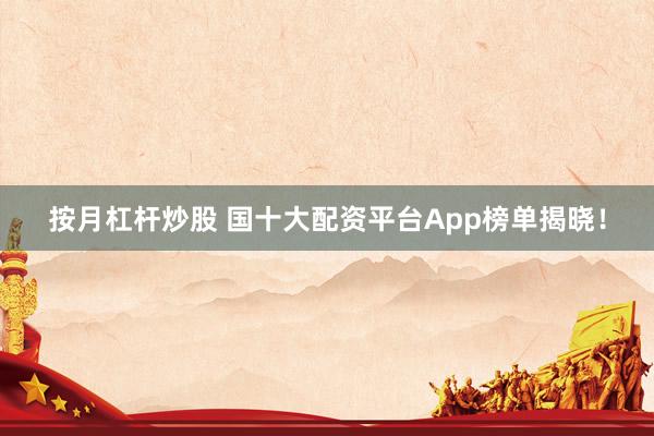 按月杠杆炒股 国十大配资平台App榜单揭晓！