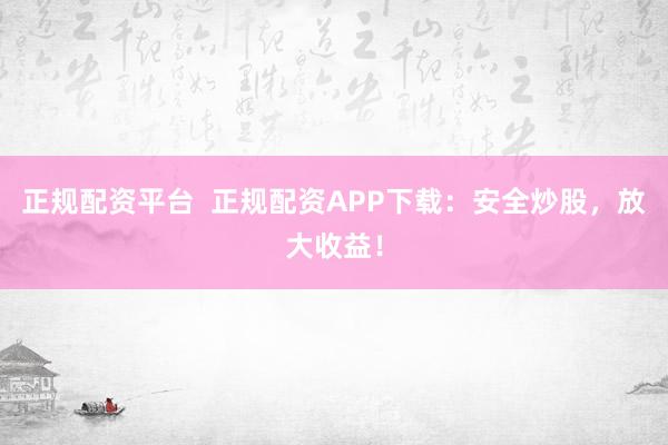 正规配资平台  正规配资APP下载：安全炒股，放大收益！