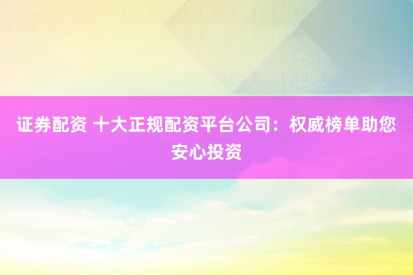 证券配资 十大正规配资平台公司：权威榜单助您安心投资