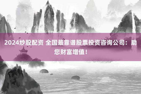 2024炒股配资 全国最靠谱股票投资咨询公司：助您财富增值！